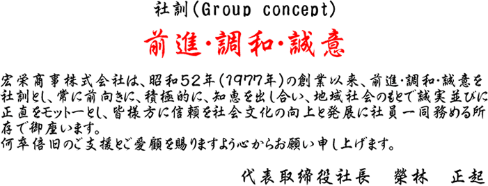 社訓（Group concept）前進・調和・誠意　宏栄商事株式会社は、昭和52年（1977年）の創業以来、前進・調和・誠意を社訓とし、常に前向きに、積極的に、知恵を出し合い、地域社会のもとで誠実並びに正直をモットーとし、皆様方に信頼を社会文化の向上と発展に社員一同務める所存で御座います。何卒倍旧のご支援とご愛顧を賜りますよう心からお願い申し上げます。代表取締役社長 榮林 正起